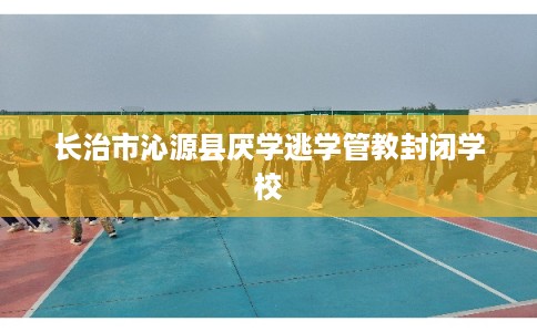 长治市沁源县厌学逃学管教封闭学校