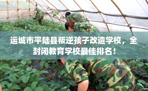 运城市平陆县叛逆孩子改造学校，全封闭教育学校最佳排名！