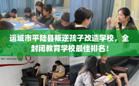 运城市平陆县叛逆孩子改造学校，全封闭教育学校最佳排名！
