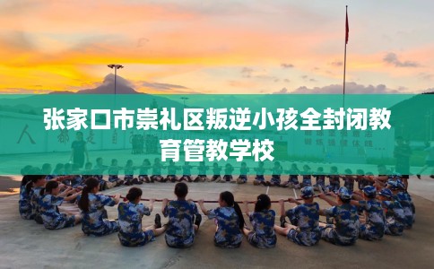 张家口市崇礼区叛逆小孩全封闭教育管教学校