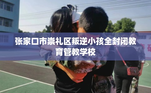 张家口市崇礼区叛逆小孩全封闭教育管教学校