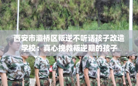 西安市灞桥区叛逆不听话孩子改造学校：真心挽救叛逆期的孩子