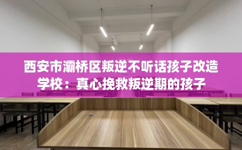 西安市灞桥区叛逆不听话孩子改造学校：真心挽救叛逆期的孩子