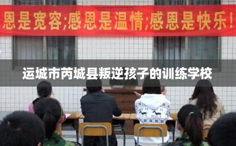 运城市芮城县叛逆孩子的训练学校 运城市芮城县叛逆孩子的训练学校