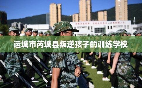 运城市芮城县叛逆孩子的训练学校 运城市芮城县叛逆孩子的训练学校