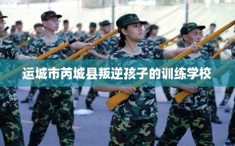 运城市芮城县叛逆孩子的训练学校 运城市芮城县叛逆孩子的训练学校