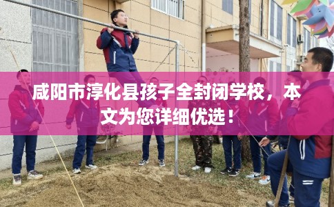 咸阳市淳化县孩子全封闭学校,本文为您详细优选! 咸阳市淳化县孩子全封闭学校,本文为您详细优选!