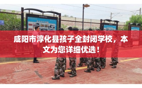咸阳市淳化县孩子全封闭学校,本文为您详细优选! 咸阳市淳化县孩子全封闭学校,本文为您详细优选!