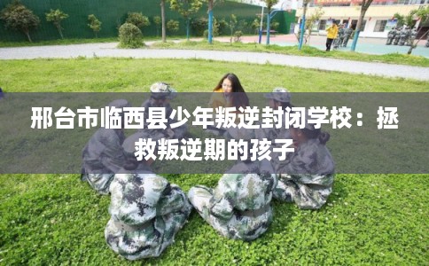 邢台市临西县少年叛逆封闭学校:拯救叛逆期的孩子 邢台市临西县少年叛逆封闭学校:拯救叛逆期的孩子