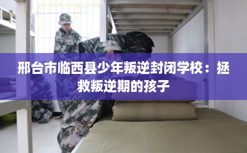 邢台市临西县少年叛逆封闭学校:拯救叛逆期的孩子 邢台市临西县少年叛逆封闭学校:拯救叛逆期的孩子