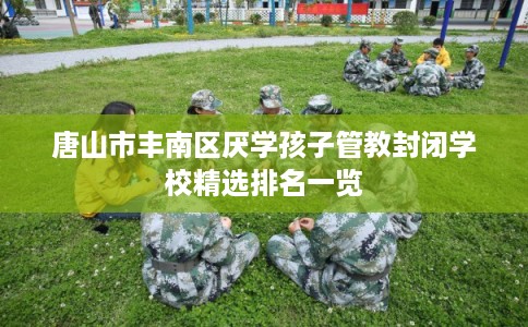 唐山市丰南区厌学孩子管教封闭学校精选排名一览 唐山市丰南区厌学孩子管教封闭学校精选排名一览