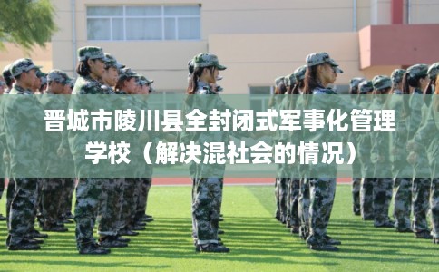 晋城市陵川县全封闭式军事化管理学校（解决混社会的情况）