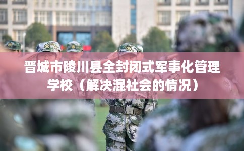 晋城市陵川县全封闭式军事化管理学校（解决混社会的情况）