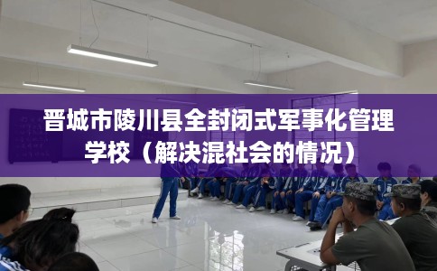 晋城市陵川县全封闭式军事化管理学校（解决混社会的情况）