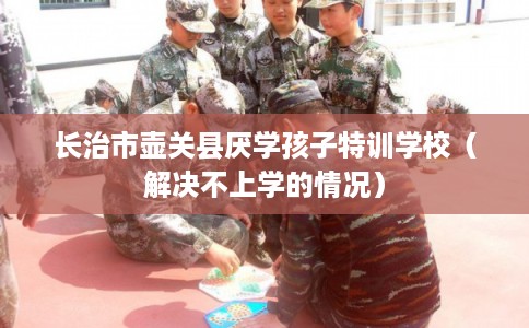 长治市壶关县厌学孩子特训学校（解决不上学的情况）