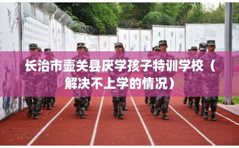 长治市壶关县厌学孩子特训学校（解决不上学的情况）