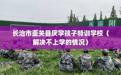 长治市壶关县厌学孩子特训学校（解决不上学的情况）
