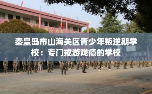 秦皇岛市山海关区青少年叛逆期学校:专门戒游戏瘾的学校 秦皇岛市山海关区青少年叛逆期学校:专门戒游戏瘾的学校