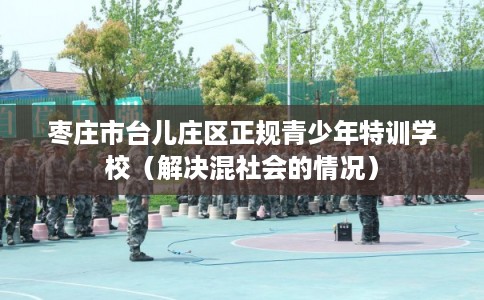 枣庄市台儿庄区正规青少年特训学校（解决混社会的情况）