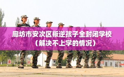 廊坊市安次区叛逆孩子全封闭学校(解决不上学的情况) 廊坊市安次区叛逆孩子全封闭学校(解决不上学的情况)