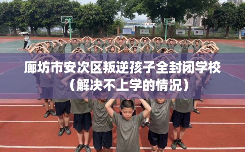 廊坊市安次区叛逆孩子全封闭学校（解决不上学的情况）