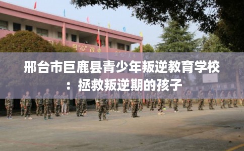 邢台市巨鹿县青少年叛逆教育学校:拯救叛逆期的孩子 邢台市巨鹿县青少年叛逆教育学校:拯救叛逆期的孩子