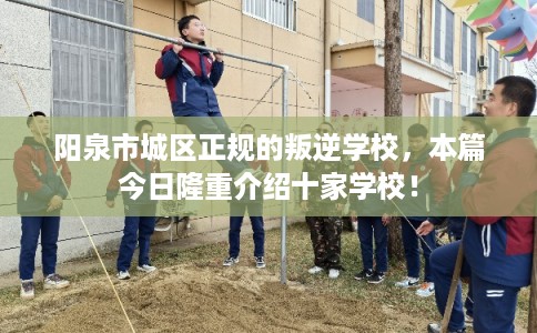 阳泉市城区正规的叛逆学校，本篇今日隆重介绍十家学校！
