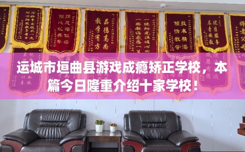 运城市垣曲县游戏成瘾矫正学校，本篇今日隆重介绍十家学校！
