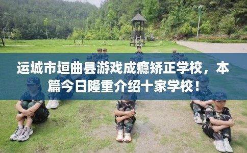 运城市垣曲县游戏成瘾矫正学校，本篇今日隆重介绍十家学校！