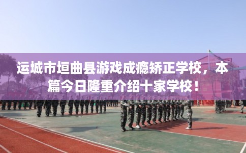 运城市垣曲县游戏成瘾矫正学校，本篇今日隆重介绍十家学校！