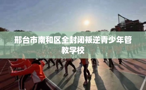 邢台市南和区全封闭叛逆青少年管教学校