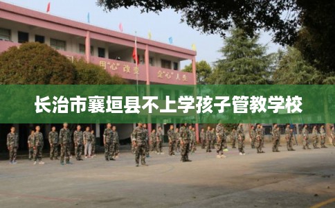 长治市襄垣县不上学孩子管教学校 长治市襄垣县不上学孩子管教学校