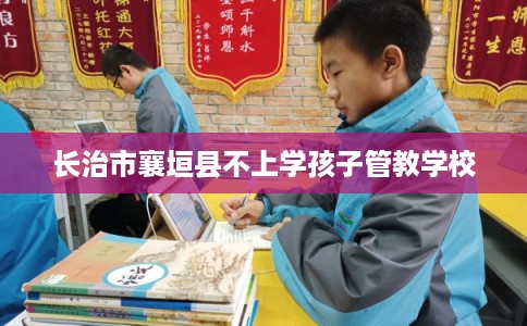 长治市襄垣县不上学孩子管教学校 长治市襄垣县不上学孩子管教学校
