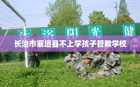 长治市襄垣县不上学孩子管教学校 长治市襄垣县不上学孩子管教学校