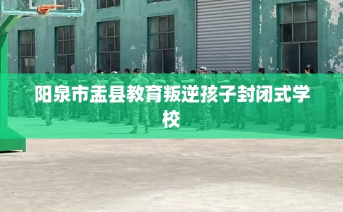 阳泉市盂县教育叛逆孩子封闭式学校