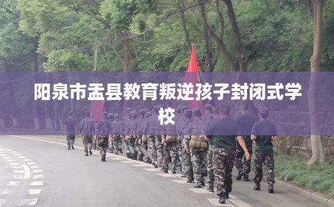 阳泉市盂县教育叛逆孩子封闭式学校