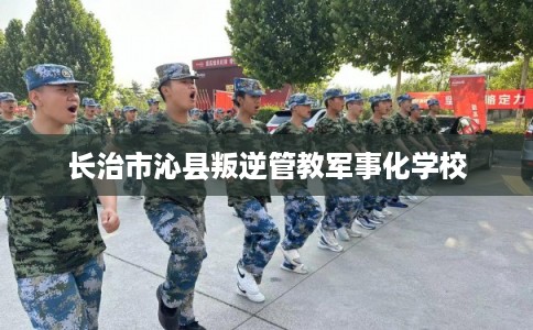 长治市沁县叛逆管教军事化学校
