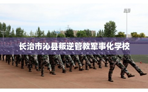 长治市沁县叛逆管教军事化学校