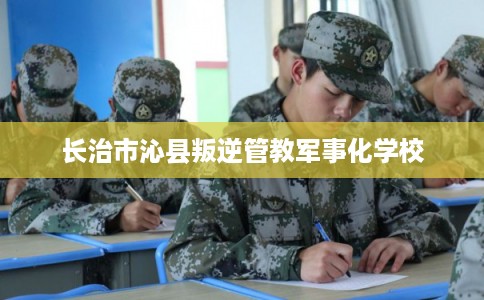 长治市沁县叛逆管教军事化学校