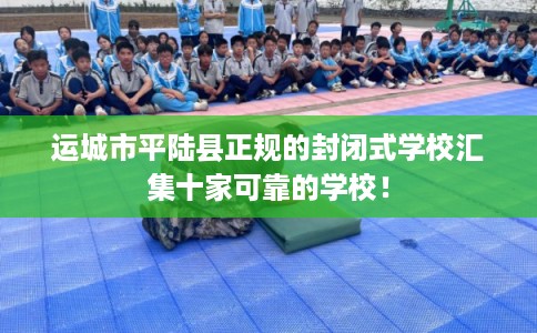 运城市平陆县正规的封闭式学校汇集十家可靠的学校! 运城市平陆县正规的封闭式学校汇集十家可靠的学校!