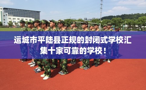 运城市平陆县正规的封闭式学校汇集十家可靠的学校! 运城市平陆县正规的封闭式学校汇集十家可靠的学校!