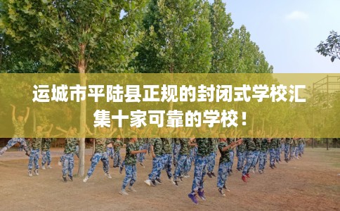 运城市平陆县正规的封闭式学校汇集十家可靠的学校! 运城市平陆县正规的封闭式学校汇集十家可靠的学校!
