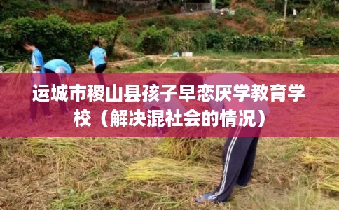 运城市稷山县孩子早恋厌学教育学校(解决混社会的情况) 运城市稷山县孩子早恋厌学教育学校(解决混社会的情况)