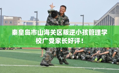 秦皇岛市山海关区叛逆小孩管理学校广受家长好评! 秦皇岛市山海关区叛逆小孩管理学校广受家长好评!