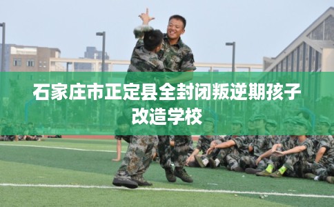 石家庄市正定县全封闭叛逆期孩子改造学校 石家庄市正定县全封闭叛逆期孩子改造学校