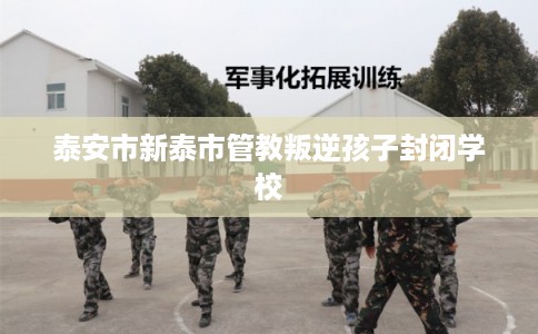 泰安市新泰市管教叛逆孩子封闭学校 泰安市新泰市管教叛逆孩子封闭学校