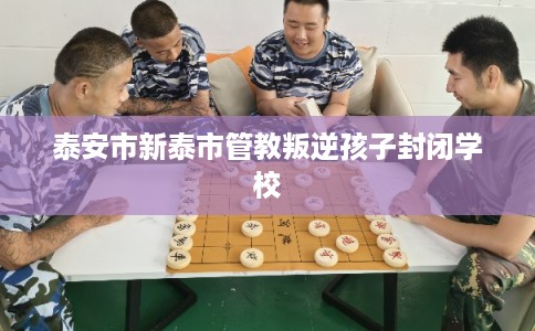 泰安市新泰市管教叛逆孩子封闭学校 泰安市新泰市管教叛逆孩子封闭学校