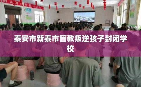 泰安市新泰市管教叛逆孩子封闭学校 泰安市新泰市管教叛逆孩子封闭学校