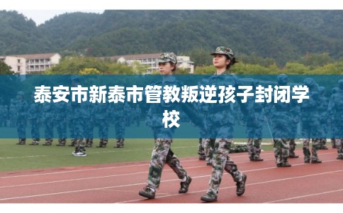 泰安市新泰市管教叛逆孩子封闭学校