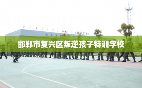 邯郸市复兴区叛逆孩子特训学校 邯郸市复兴区叛逆孩子特训学校